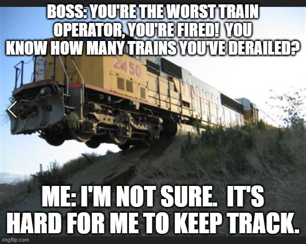 Train off tracks | BOSS: YOU'RE THE WORST TRAIN OPERATOR, YOU'RE FIRED!  YOU KNOW HOW MANY TRAINS YOU'VE DERAILED? ME: I'M NOT SURE.  IT'S HARD FOR ME TO KEEP TRACK. | image tagged in train off tracks | made w/ Imgflip meme maker