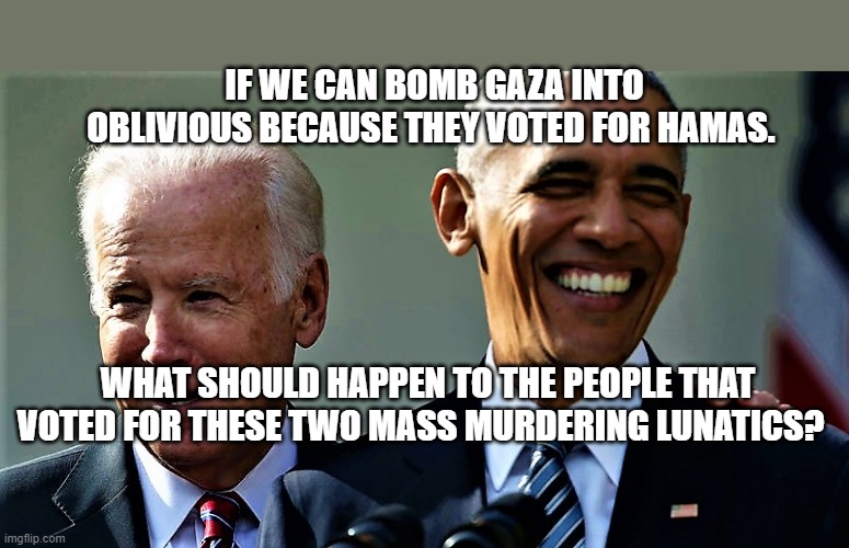 Obama and Biden laughing | IF WE CAN BOMB GAZA INTO OBLIVIOUS BECAUSE THEY VOTED FOR HAMAS. WHAT SHOULD HAPPEN TO THE PEOPLE THAT VOTED FOR THESE TWO MASS MURDERING LUNATICS? | image tagged in obama and biden laughing | made w/ Imgflip meme maker