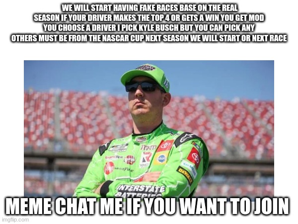 WE WILL START HAVING FAKE RACES BASE ON THE REAL SEASON IF YOUR DRIVER MAKES THE TOP 4 OR GETS A WIN YOU GET MOD YOU CHOOSE A DRIVER I PICK KYLE BUSCH BUT YOU CAN PICK ANY OTHERS MUST BE FROM THE NASCAR CUP NEXT SEASON WE WILL START OR NEXT RACE; MEME CHAT ME IF YOU WANT TO JOIN | made w/ Imgflip meme maker