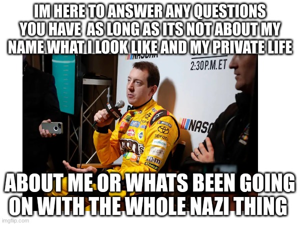 (BBLZ note: *sigh* ok...) | IM HERE TO ANSWER ANY QUESTIONS YOU HAVE  AS LONG AS ITS NOT ABOUT MY NAME WHAT I LOOK LIKE AND MY PRIVATE LIFE; ABOUT ME OR WHATS BEEN GOING ON WITH THE WHOLE NAZI THING | made w/ Imgflip meme maker