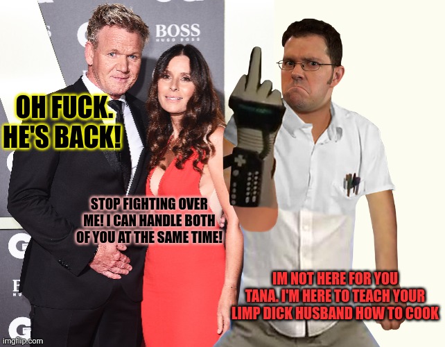 James vs Gordon | OH FUCK. HE'S BACK! STOP FIGHTING OVER ME! I CAN HANDLE BOTH OF YOU AT THE SAME TIME! IM NOT HERE FOR YOU TANA. I'M HERE TO TEACH YOUR LIMP DICK HUSBAND HOW TO COOK | image tagged in memes,blank transparent square,tana ramsay,gordon ramsey,avgn | made w/ Imgflip meme maker