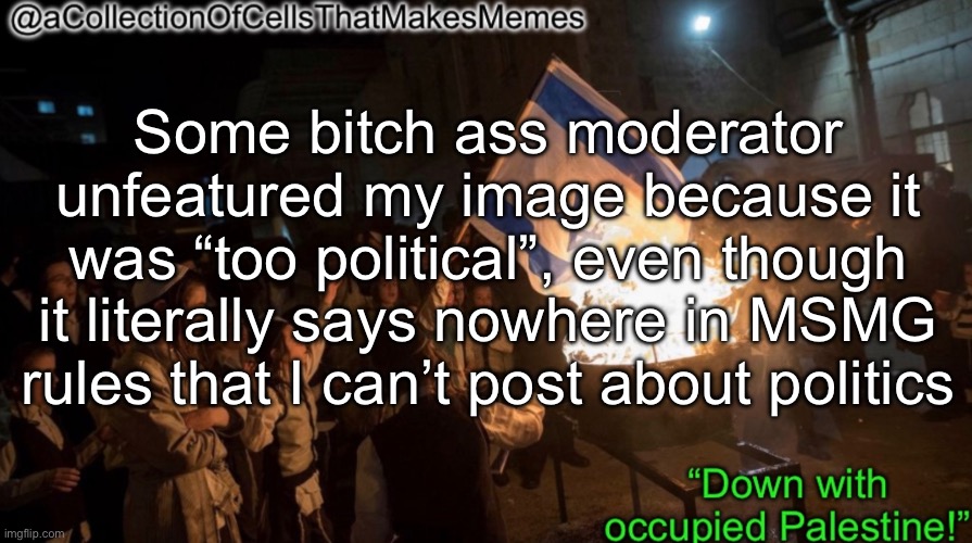 Acollectionofcellsthatmakesmemes announcement template | Some bitch ass moderator unfeatured my image because it was “too political”, even though it literally says nowhere in MSMG rules that I can’t post about politics | image tagged in acollectionofcellsthatmakesmemes announcement template | made w/ Imgflip meme maker