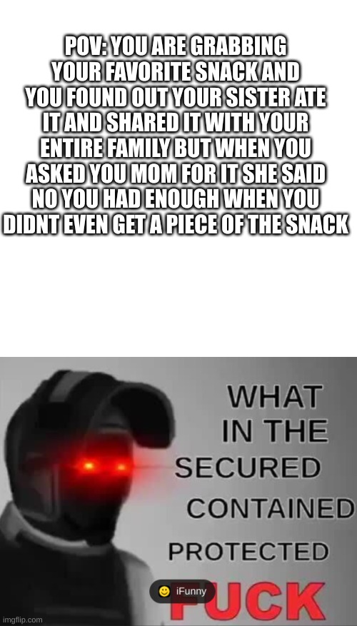 POV: YOU ARE GRABBING YOUR FAVORITE SNACK AND YOU FOUND OUT YOUR SISTER ATE IT AND SHARED IT WITH YOUR ENTIRE FAMILY BUT WHEN YOU ASKED YOU MOM FOR IT SHE SAID NO YOU HAD ENOUGH WHEN YOU DIDNT EVEN GET A PIECE OF THE SNACK | image tagged in memes,blank transparent square,scp site guards | made w/ Imgflip meme maker