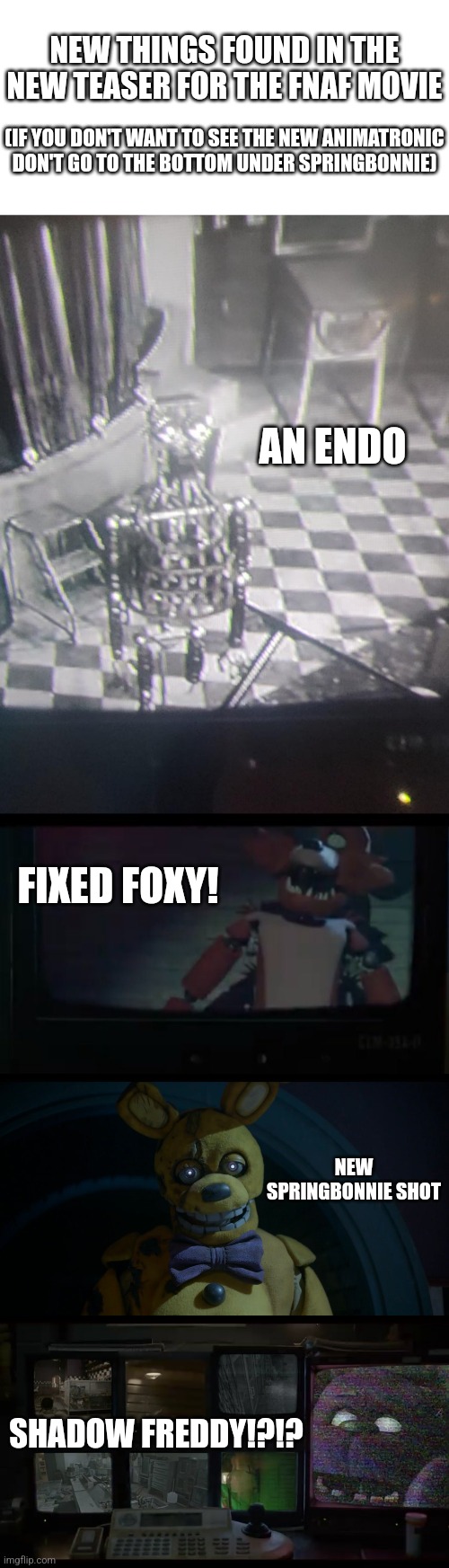 Under springbonnie might be a spoiler for a new animatronic | NEW THINGS FOUND IN THE NEW TEASER FOR THE FNAF MOVIE; (IF YOU DON'T WANT TO SEE THE NEW ANIMATRONIC DON'T GO TO THE BOTTOM UNDER SPRINGBONNIE); AN ENDO; FIXED FOXY! NEW SPRINGBONNIE SHOT; SHADOW FREDDY!?!? | image tagged in fnaf | made w/ Imgflip meme maker