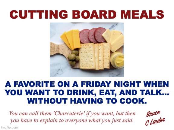 Cutting Board Meals | CUTTING BOARD MEALS; A FAVORITE ON A FRIDAY NIGHT WHEN
YOU WANT TO DRINK, EAT, AND TALK...
WITHOUT HAVING TO COOK. Bruce
C Linder; You can call them 'Charcuterie' if you want, but then
you have to explain to everyone what you just said. | image tagged in cutting board meals,charcuterie,friday nights,drinking,eating,talking | made w/ Imgflip meme maker