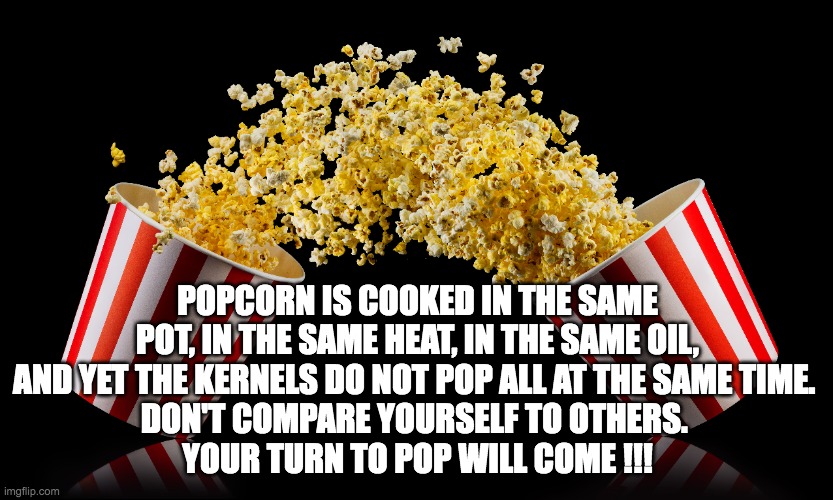 Popcorn time to POP | POPCORN IS COOKED IN THE SAME POT, IN THE SAME HEAT, IN THE SAME OIL, AND YET THE KERNELS DO NOT POP ALL AT THE SAME TIME. 
DON'T COMPARE YOURSELF TO OTHERS. 
YOUR TURN TO POP WILL COME !!! | image tagged in popcorn | made w/ Imgflip meme maker