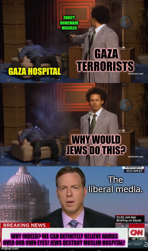 Time to stop drinking the Hamas Flavor-Aid | FAULTY HOMEMADE MISSILES; GAZA TERRORISTS; GAZA HOSPITAL; WHY WOULD JEWS DO THIS? The liberal media. WHY INDEED? WE CAN DEFINITELY BELIEVE HAMAS OVER OUR OWN EYES! JEWS DESTROY MUSLIM HOSPITAL! | image tagged in memes,who killed hannibal,cnn breaking news template | made w/ Imgflip meme maker