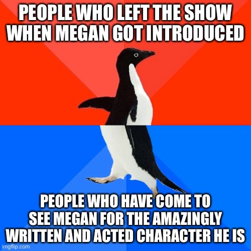 We are not the same. | PEOPLE WHO LEFT THE SHOW WHEN MEGAN GOT INTRODUCED; PEOPLE WHO HAVE COME TO SEE MEGAN FOR THE AMAZINGLY WRITTEN AND ACTED CHARACTER HE IS | image tagged in memes,socially awesome awkward penguin | made w/ Imgflip meme maker