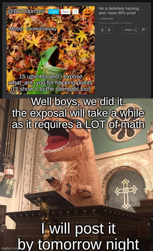I will get working on it immediatiely(batim:fine by me, just make sure its posted within this year!) | Well boys, we did it. the exposal will take a while as it requires a LOT of math; I will post it by tomorrow night | image tagged in t-rex preacher | made w/ Imgflip meme maker