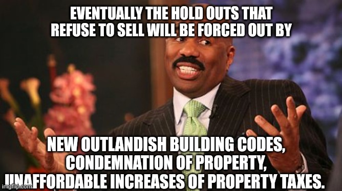Steve Harvey Meme | EVENTUALLY THE HOLD OUTS THAT REFUSE TO SELL WILL BE FORCED OUT BY NEW OUTLANDISH BUILDING CODES, CONDEMNATION OF PROPERTY, UNAFFORDABLE INC | image tagged in memes,steve harvey | made w/ Imgflip meme maker