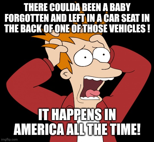 Futurama Fry Screaming | THERE COULDA BEEN A BABY FORGOTTEN AND LEFT IN A CAR SEAT IN THE BACK OF ONE OF THOSE VEHICLES ! IT HAPPENS IN AMERICA ALL THE TIME! | image tagged in futurama fry screaming | made w/ Imgflip meme maker