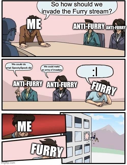 This actually happened | ANTI-FURRY; So how should we invade the Furry stream? ANTI-FURRY; ME; We could do what SpookySpook did; ANTI-FURRY; ANTI-FURRY; We could make an army of invaders; :l; FURRY; ME; FURRY | image tagged in memes,boardroom meeting suggestion,anti furry | made w/ Imgflip meme maker