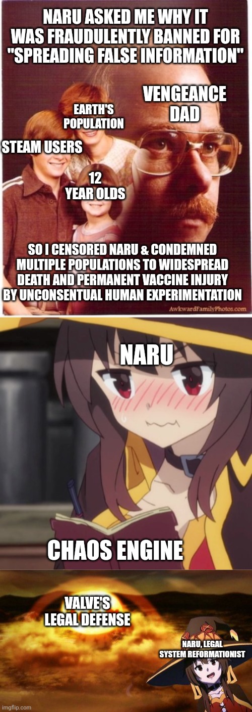 NARU ASKED ME WHY IT WAS FRAUDULENTLY BANNED FOR "SPREADING FALSE INFORMATION"; VENGEANCE DAD; EARTH'S POPULATION; STEAM USERS; 12 YEAR OLDS; SO I CENSORED NARU & CONDEMNED MULTIPLE POPULATIONS TO WIDESPREAD DEATH AND PERMANENT VACCINE INJURY BY UNCONSENTUAL HUMAN EXPERIMENTATION; NARU; CHAOS ENGINE; VALVE'S LEGAL DEFENSE; NARU, LEGAL SYSTEM REFORMATIONIST | image tagged in memes,vengeance dad,megumin's diary,disaster girl anime megumin konosuba explotion | made w/ Imgflip meme maker