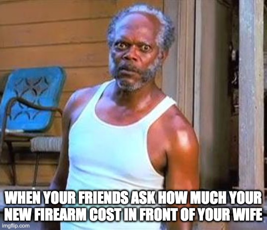 Wife and friends | WHEN YOUR FRIENDS ASK HOW MUCH YOUR NEW FIREARM COST IN FRONT OF YOUR WIFE | image tagged in samuel l jackson | made w/ Imgflip meme maker