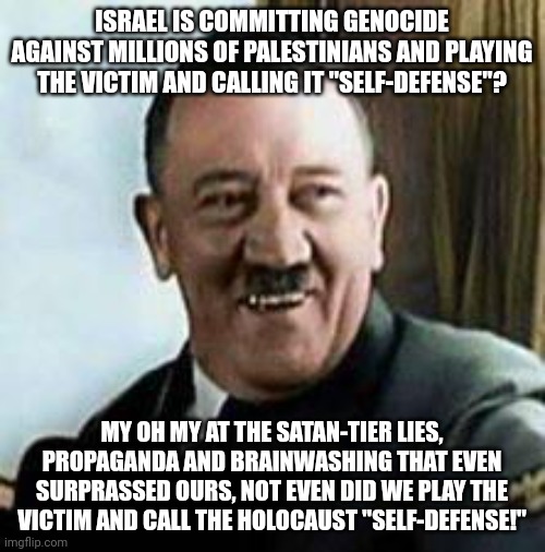 Saying the Israeli GENOCIDE of Palestinians is "Self-Defense" is Like Saying the Holocaust Was "Nazis Defending Themselves!" | ISRAEL IS COMMITTING GENOCIDE AGAINST MILLIONS OF PALESTINIANS AND PLAYING THE VICTIM AND CALLING IT "SELF-DEFENSE"? MY OH MY AT THE SATAN-TIER LIES, PROPAGANDA AND BRAINWASHING THAT EVEN SURPRASSED OURS, NOT EVEN DID WE PLAY THE VICTIM AND CALL THE HOLOCAUST "SELF-DEFENSE!" | image tagged in laughing hitler,holocaust,israel,palestine,genocide,victim | made w/ Imgflip meme maker