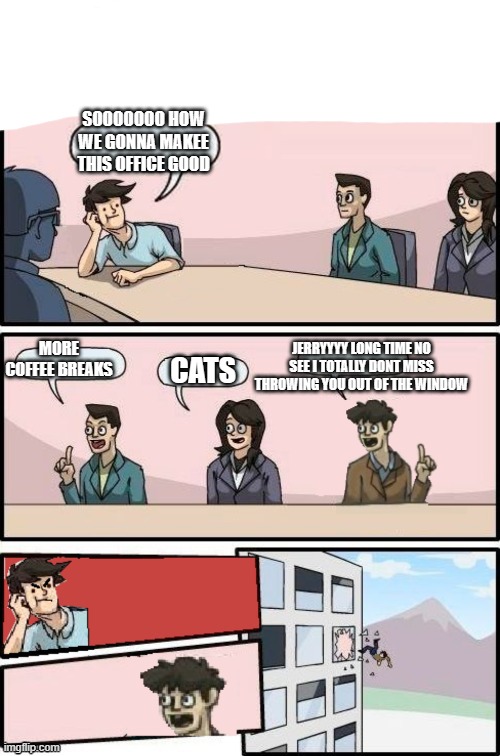 Boardroom meeting suggestion but other guy is boss | SOOOOOOO HOW WE GONNA MAKEE THIS OFFICE GOOD; MORE COFFEE BREAKS; JERRYYYY LONG TIME NO SEE I TOTALLY DONT MISS THROWING YOU OUT OF THE WINDOW; CATS | image tagged in boardroom meeting suggestion but other guy is boss | made w/ Imgflip meme maker