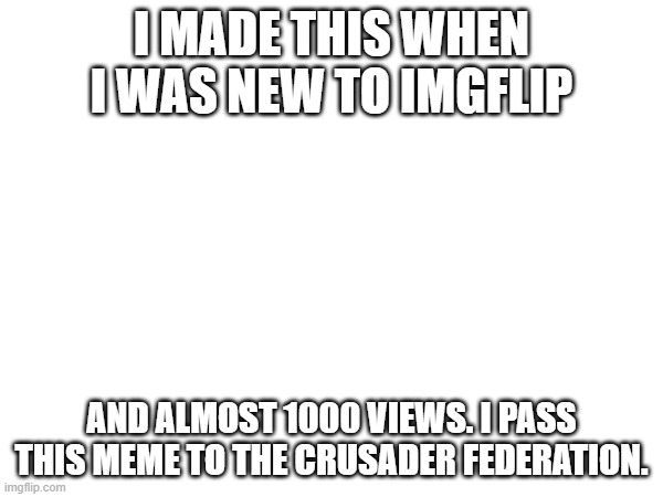 The Greatest meme i made | I MADE THIS WHEN I WAS NEW TO IMGFLIP; AND ALMOST 1000 VIEWS. I PASS THIS MEME TO THE CRUSADER FEDERATION. | made w/ Imgflip meme maker