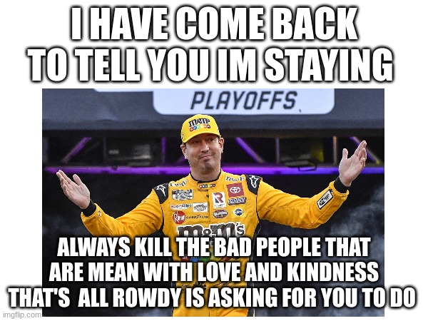 I HAVE COME BACK TO TELL YOU IM STAYING; ALWAYS KILL THE BAD PEOPLE THAT ARE MEAN WITH LOVE AND KINDNESS THAT'S  ALL ROWDY IS ASKING FOR YOU TO DO | image tagged in staying | made w/ Imgflip meme maker