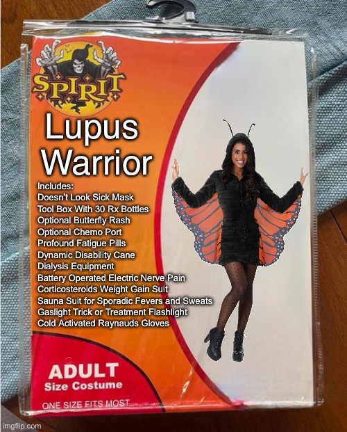 Spirit Halloween Lupus Warrior Costume | Lupus 
Warrior; Includes:

Doesn’t Look Sick Mask
Tool Box With 30 Rx Bottles
Optional Butterfly Rash
Optional Chemo Port
Profound Fatigue Pills
Dynamic Disability Cane
Dialysis Equipment 
Battery Operated Electric Nerve Pain 
Corticosteroids Weight Gain Suit
Sauna Suit for Sporadic Fevers and Sweats
Gaslight Trick or Treatment Flashlight
Cold Activated Raynauds Gloves | image tagged in spirit halloween,warrior,butterfly,illness,sickness | made w/ Imgflip meme maker