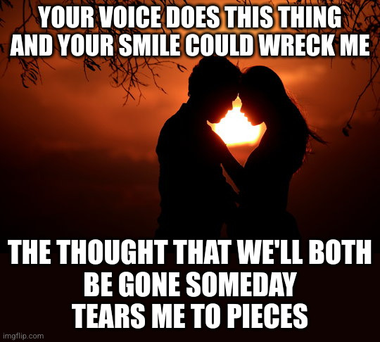 Psychic love damage | YOUR VOICE DOES THIS THING
AND YOUR SMILE COULD WRECK ME; THE THOUGHT THAT WE'LL BOTH
BE GONE SOMEDAY
TEARS ME TO PIECES | image tagged in overwhelming desire | made w/ Imgflip meme maker