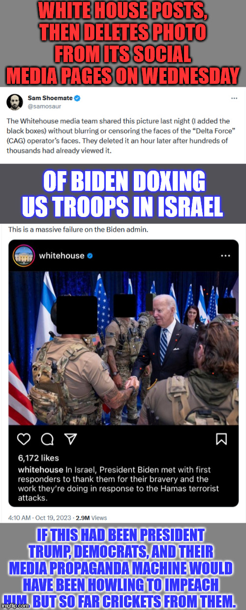 Nothing like putting American soldiers in harms way Mr. pResident... | WHITE HOUSE POSTS, THEN DELETES PHOTO
FROM ITS SOCIAL MEDIA PAGES ON WEDNESDAY; OF BIDEN DOXING US TROOPS IN ISRAEL; IF THIS HAD BEEN PRESIDENT TRUMP, DEMOCRATS, AND THEIR MEDIA PROPAGANDA MACHINE WOULD HAVE BEEN HOWLING TO IMPEACH HIM. BUT SO FAR CRICKETS FROM THEM. | image tagged in impeach,criminal,joe biden | made w/ Imgflip meme maker