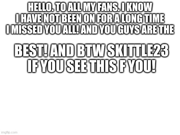 HELLO. TO ALL MY FANS. I KNOW I HAVE NOT BEEN ON FOR A LONG TIME I MISSED YOU ALL! AND YOU GUYS ARE THE; BEST! AND BTW SKITTLE23 IF YOU SEE THIS F YOU! | image tagged in funny | made w/ Imgflip meme maker