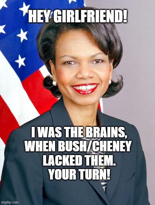 Condoleezza Rice | HEY GIRLFRIEND! I WAS THE BRAINS,
WHEN BUSH/CHENEY 
LACKED THEM.
YOUR TURN! | image tagged in condoleezza rice | made w/ Imgflip meme maker