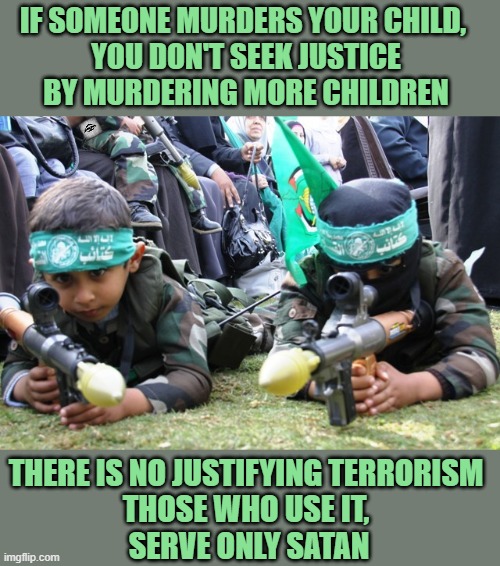 hamas kids | IF SOMEONE MURDERS YOUR CHILD, 
YOU DON'T SEEK JUSTICE
BY MURDERING MORE CHILDREN; THERE IS NO JUSTIFYING TERRORISM 
THOSE WHO USE IT, 
SERVE ONLY SATAN | image tagged in hamas kids,terrorism | made w/ Imgflip meme maker