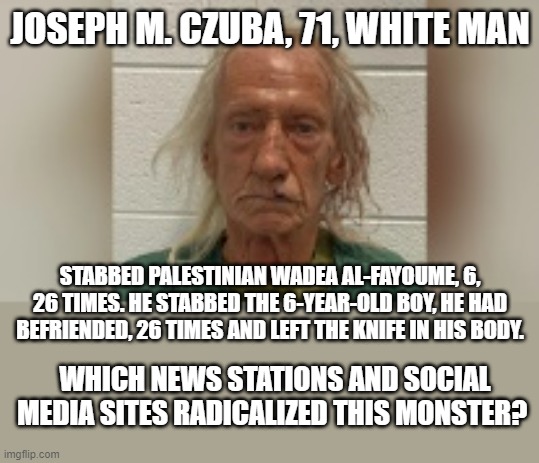White Nationalist MAGA | JOSEPH M. CZUBA, 71, WHITE MAN; STABBED PALESTINIAN WADEA AL-FAYOUME, 6, 26 TIMES. HE STABBED THE 6-YEAR-OLD BOY, HE HAD BEFRIENDED, 26 TIMES AND LEFT THE KNIFE IN HIS BODY. WHICH NEWS STATIONS AND SOCIAL MEDIA SITES RADICALIZED THIS MONSTER? | image tagged in maga,white nationalist,palestine,palestinian,news | made w/ Imgflip meme maker