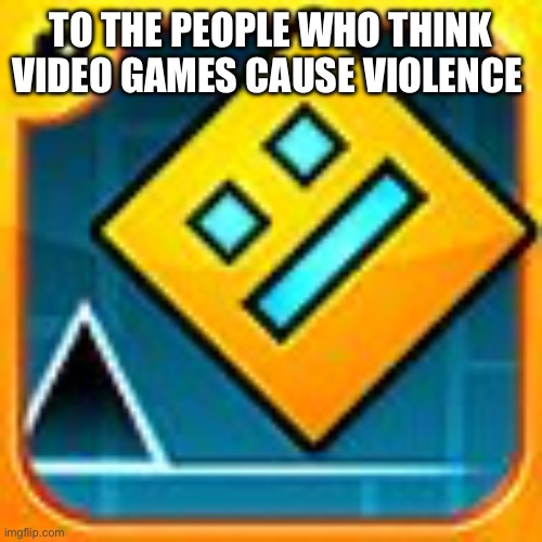 Geometry Dash | TO THE PEOPLE WHO THINK VIDEO GAMES CAUSE VIOLENCE | image tagged in geometry dash | made w/ Imgflip meme maker