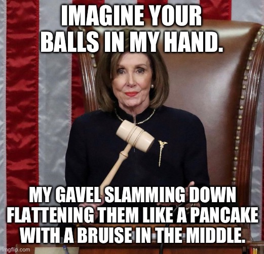 Pelosi has balls | IMAGINE YOUR BALLS IN MY HAND. MY GAVEL SLAMMING DOWN FLATTENING THEM LIKE A PANCAKE WITH A BRUISE IN THE MIDDLE. | image tagged in nancy pelosi,balls | made w/ Imgflip meme maker