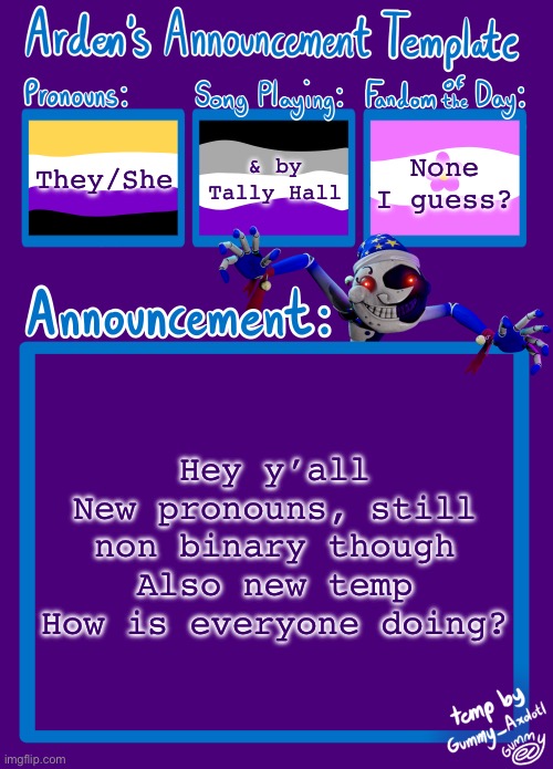 Gummy made it for me because Gummy is nice :) | They/She; & by Tally Hall; None I guess? Hey y’all
New pronouns, still non binary though
Also new temp
How is everyone doing? | image tagged in arden_in_space s announcement template,new template,pronouns | made w/ Imgflip meme maker