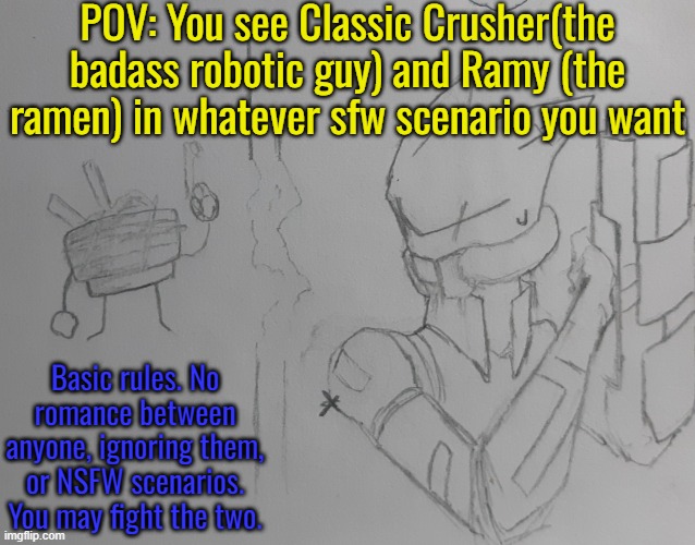 Classic crusher | POV: You see Classic Crusher(the badass robotic guy) and Ramy (the ramen) in whatever sfw scenario you want; Basic rules. No romance between anyone, ignoring them, or NSFW scenarios. You may fight the two. | image tagged in classic crusher | made w/ Imgflip meme maker