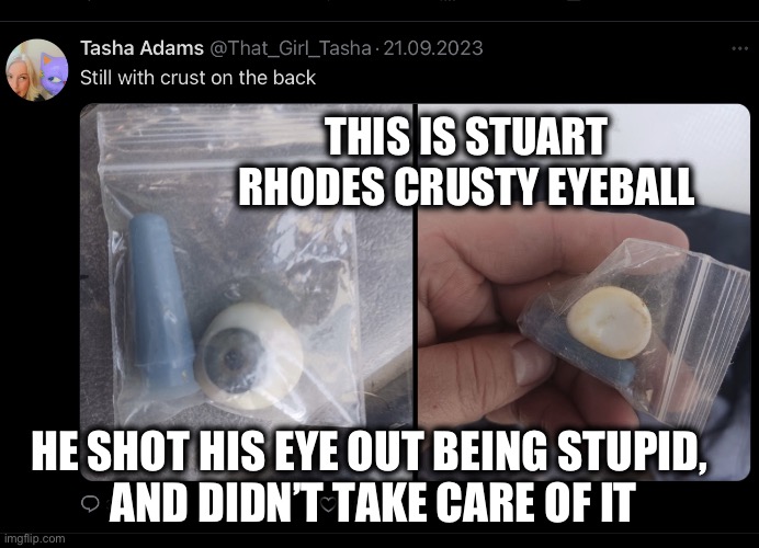 Stuart Rhoades shot his eye out | THIS IS STUART RHODES CRUSTY EYEBALL; HE SHOT HIS EYE OUT BEING STUPID, 
AND DIDN’T TAKE CARE OF IT | image tagged in stuart rhodes crusty eyeball | made w/ Imgflip meme maker