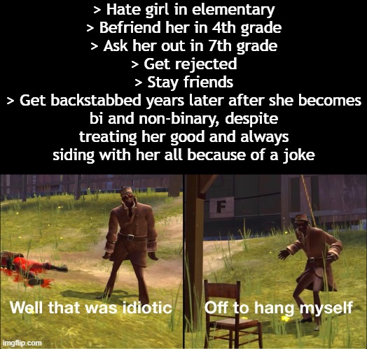Me lore | > Hate girl in elementary
> Befriend her in 4th grade
> Ask her out in 7th grade
> Get rejected
> Stay friends
> Get backstabbed years later after she becomes bi and non-binary, despite treating her good and always siding with her all because of a joke | image tagged in off to hang myself | made w/ Imgflip meme maker
