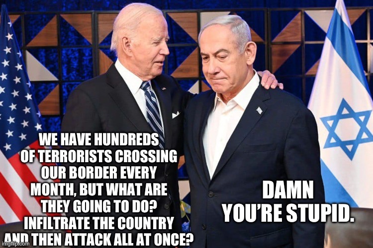Just like they did in Israel. | WE HAVE HUNDREDS OF TERRORISTS CROSSING OUR BORDER EVERY MONTH, BUT WHAT ARE THEY GOING TO DO? INFILTRATE THE COUNTRY AND THEN ATTACK ALL AT ONCE? DAMN YOU’RE STUPID. | image tagged in politics,terrorism,illegal immigration,joe biden,israel,stupid liberals | made w/ Imgflip meme maker