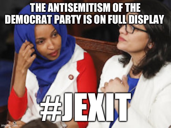 I’ve never understood how Jewish Americans can be so unrelentingly loyal to a party that hates them. | THE ANTISEMITISM OF THE DEMOCRAT PARTY IS ON FULL DISPLAY; #JEXIT | image tagged in reps ilhan omar rashida tlaib,jewish,politics,antisemitism,liberal hypocrisy | made w/ Imgflip meme maker