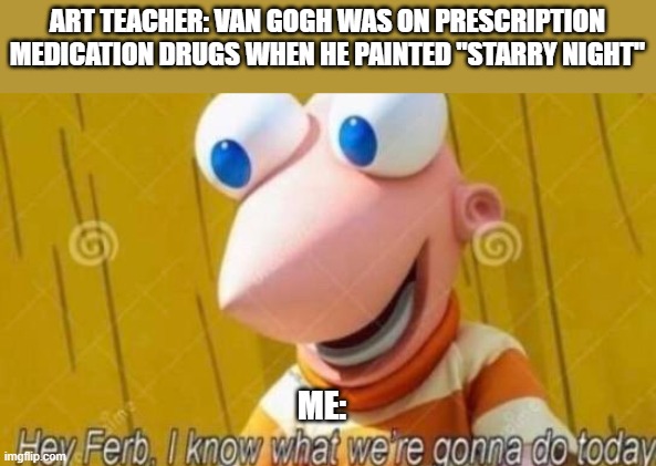 Hey Ferb | ART TEACHER: VAN GOGH WAS ON PRESCRIPTION MEDICATION DRUGS WHEN HE PAINTED "STARRY NIGHT"; ME: | image tagged in hey ferb | made w/ Imgflip meme maker