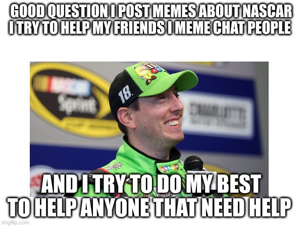 GOOD QUESTION I POST MEMES ABOUT NASCAR I TRY TO HELP MY FRIENDS I MEME CHAT PEOPLE AND I TRY TO DO MY BEST TO HELP ANYONE THAT NEED HELP | made w/ Imgflip meme maker