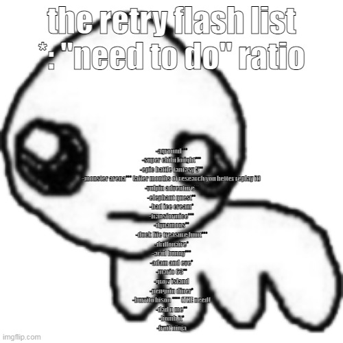 shddhjd: | the retry flash list
*: "need to do" ratio; -aground***
-super chibi knight***
-epic battle fantasy 5**
-monster arena*** (after months of research you better replay it)
-vulpin adventure**
-elephant quest**
-bad ice cream*
-transformice***
-dynamons**
-duck life treasure hunt***
-drillonaire*
-acid bunny***
-adam and eve*
-mario 63**
-grow island
-penguin diner*
-burrito bison **** (THE need)
-dad n me**
-bomb it*
-fruit ninja | image tagged in tbh | made w/ Imgflip meme maker