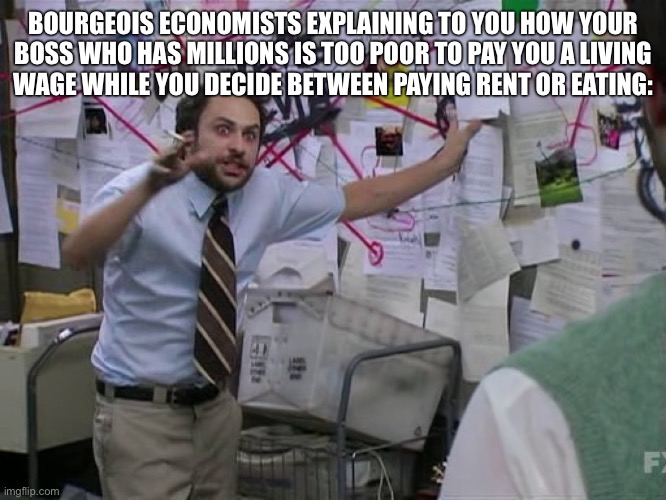 Fuck the bourgeoisie. | BOURGEOIS ECONOMISTS EXPLAINING TO YOU HOW YOUR
BOSS WHO HAS MILLIONS IS TOO POOR TO PAY YOU A LIVING
WAGE WHILE YOU DECIDE BETWEEN PAYING RENT OR EATING: | image tagged in charlie conspiracy always sunny in philidelphia,capitalism,communism,socialism,free market,libertarianism | made w/ Imgflip meme maker