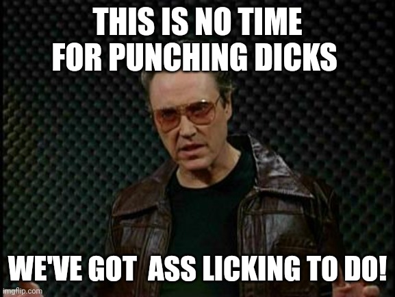Needs More Cowbell | THIS IS NO TIME FOR PUNCHING DICKS; WE'VE GOT  ASS LICKING TO DO! | image tagged in needs more cowbell | made w/ Imgflip meme maker