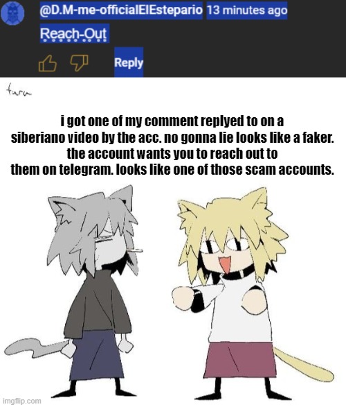 /srs | i got one of my comment replyed to on a siberiano video by the acc. no gonna lie looks like a faker.
the account wants you to reach out to them on telegram. looks like one of those scam accounts. | image tagged in neco arc and chaos neco arc | made w/ Imgflip meme maker
