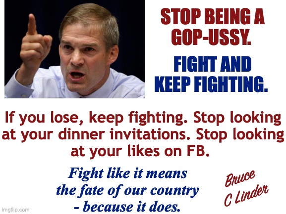Fight | STOP BEING A
GOP-USSY. FIGHT AND
KEEP FIGHTING. If you lose, keep fighting. Stop looking
at your dinner invitations. Stop looking
at your likes on FB. Fight like it means
the fate of our country
- because it does. Bruce
C Linder | image tagged in fight,no retreat,no surrender,america needs you,conservatism,stay strong | made w/ Imgflip meme maker