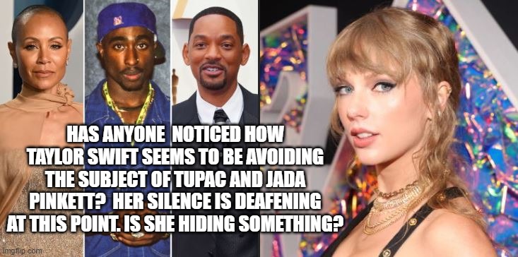 Taylor Swift Conspiracy? | HAS ANYONE  NOTICED HOW TAYLOR SWIFT SEEMS TO BE AVOIDING THE SUBJECT OF TUPAC AND JADA PINKETT?  HER SILENCE IS DEAFENING AT THIS POINT. IS SHE HIDING SOMETHING? | image tagged in taylor swift,tupac,jada pinkett smith,will smith | made w/ Imgflip meme maker