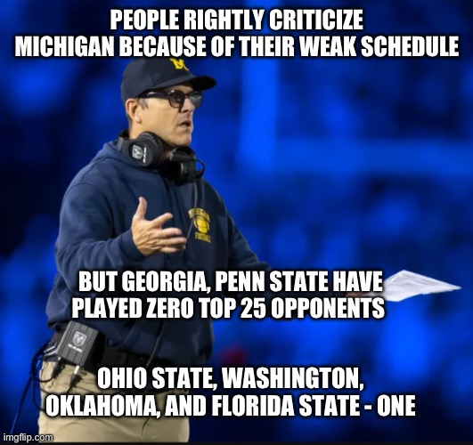 Let’s get a grip and just enjoy the season. Go blue! | PEOPLE RIGHTLY CRITICIZE MICHIGAN BECAUSE OF THEIR WEAK SCHEDULE; BUT GEORGIA, PENN STATE HAVE PLAYED ZERO TOP 25 OPPONENTS; OHIO STATE, WASHINGTON, OKLAHOMA, AND FLORIDA STATE - ONE | image tagged in jim harbaugh unahppy,michigan football,ncaa,georgia,ohio state,washington | made w/ Imgflip meme maker