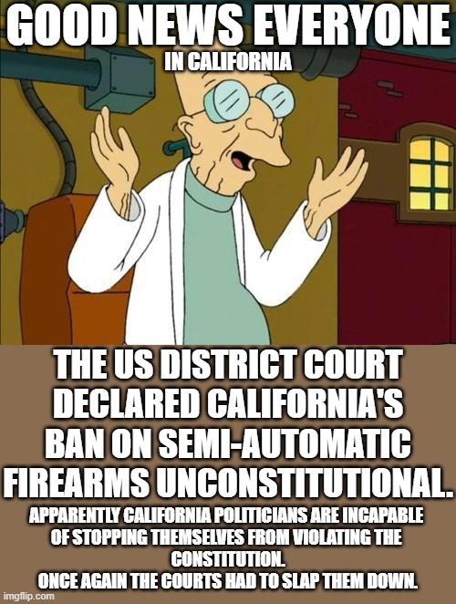 U.S. District Judge Roger Benitez,  last month struck down California's 10 round magazine limit. | GOOD NEWS EVERYONE; IN CALIFORNIA; THE US DISTRICT COURT
DECLARED CALIFORNIA'S
BAN ON SEMI-AUTOMATIC
FIREARMS UNCONSTITUTIONAL. APPARENTLY CALIFORNIA POLITICIANS ARE INCAPABLE 
OF STOPPING THEMSELVES FROM VIOLATING THE 
CONSTITUTION.
ONCE AGAIN THE COURTS HAD TO SLAP THEM DOWN. | image tagged in good news everyone,freedom is not dead yet,control freaks hate this | made w/ Imgflip meme maker