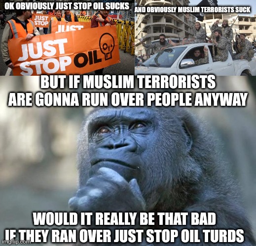 AND OBVIOUSLY MUSLIM TERRORISTS SUCK; OK OBVIOUSLY JUST STOP OIL SUCKS; BUT IF MUSLIM TERRORISTS ARE GONNA RUN OVER PEOPLE ANYWAY; WOULD IT REALLY BE THAT BAD IF THEY RAN OVER JUST STOP OIL TURDS | image tagged in just stop oil,islamic state soldiers,that is the question | made w/ Imgflip meme maker