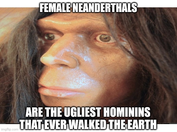 FEMALE NEANDERTHALS ARE THE UGLIEST HOMININS THAT EVER WALKED THE EARTH | made w/ Imgflip meme maker