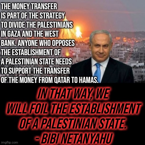 Bibi phosphorus | THE MONEY TRANSFER IS PART OF THE STRATEGY TO DIVIDE THE PALESTINIANS IN GAZA AND THE WEST BANK. ANYONE WHO OPPOSES THE ESTABLISHMENT OF A PALESTINIAN STATE NEEDS TO SUPPORT THE TRANSFER OF THE MONEY FROM QATAR TO HAMAS. IN THAT WAY, WE WILL FOIL THE ESTABLISHMENT OF A PALESTINIAN STATE.
- BIBI NETANYAHU | image tagged in bibi phosphorus,israel,israel jews,palestine,politics | made w/ Imgflip meme maker